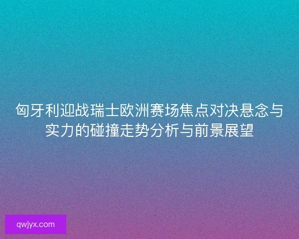 匈牙利迎战瑞士欧洲赛场焦点对决悬念与实力的碰撞走势分析与前景展望 匈牙利迎战瑞士欧洲赛场焦点对决悬念与实力的碰撞走势分析与前景展望