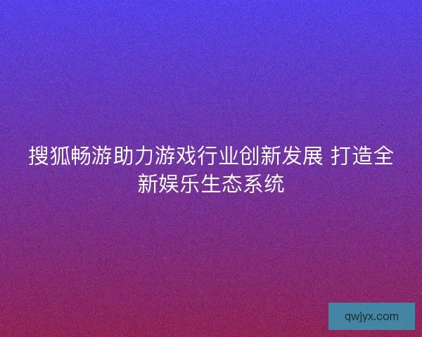搜狐畅游助力游戏行业创新发展 打造全新娱乐生态系统