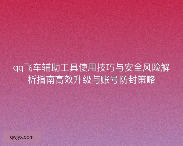 qq飞车辅助工具使用技巧与安全风险解析指南高效升级与账号防封策略