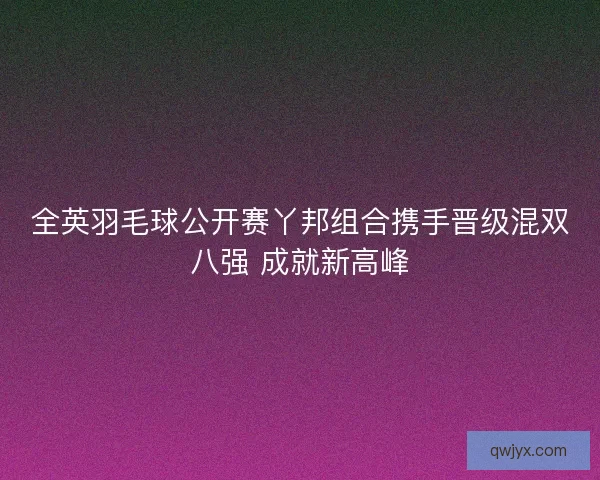 全英羽毛球公开赛丫邦组合携手晋级混双八强 成就新高峰
