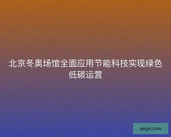 北京冬奥场馆全面应用节能科技实现绿色低碳运营