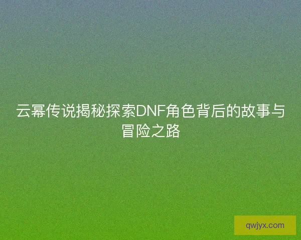 云幂传说揭秘探索DNF角色背后的故事与冒险之路 云幂传说揭秘探索DNF角色背后的故事与冒险之路