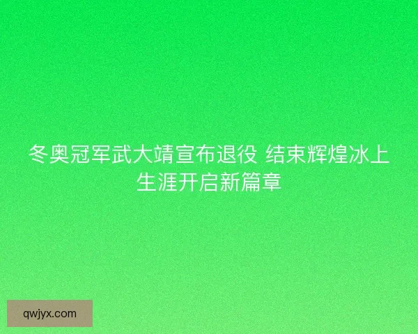 冬奥冠军武大靖宣布退役 结束辉煌冰上生涯开启新篇章