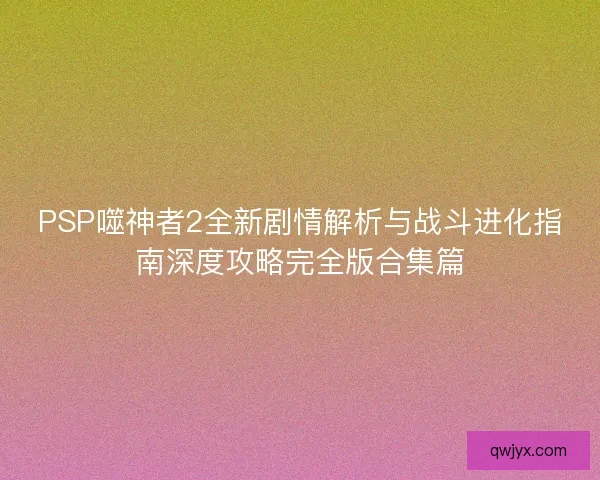 PSP噬神者2全新剧情解析与战斗进化指南深度攻略完全版合集篇