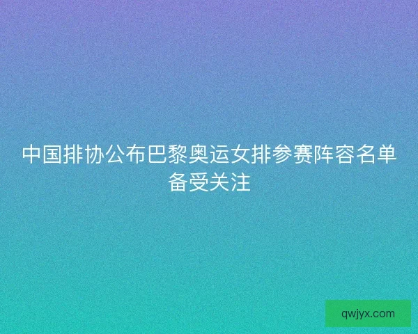 中国排协公布巴黎奥运女排参赛阵容名单备受关注
