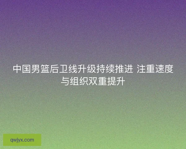 中国男篮后卫线升级持续推进 注重速度与组织双重提升 中国男篮后卫线升级持续推进 注重速度与组织双重提升