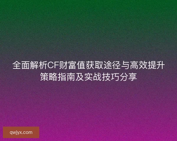 全面解析CF财富值获取途径与高效提升策略指南及实战技巧分享