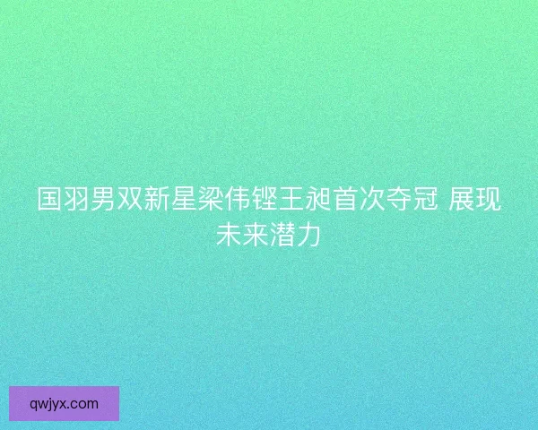 国羽男双新星梁伟铿王昶首次夺冠 展现未来潜力 国羽男双新星梁伟铿王昶首次夺冠 展现未来潜力