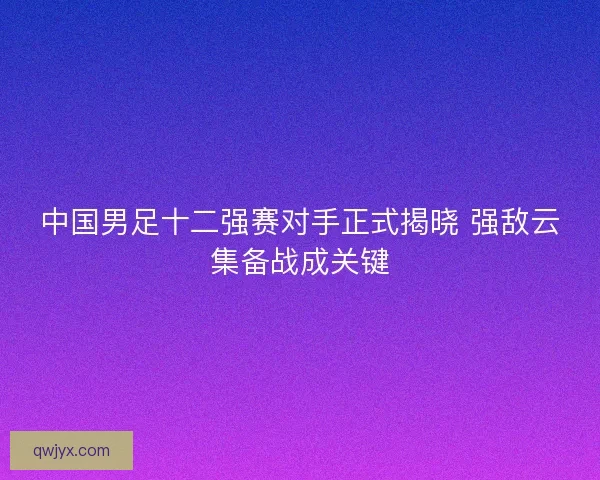 中国男足十二强赛对手正式揭晓 强敌云集备战成关键 中国男足十二强赛对手正式揭晓 强敌云集备战成关键
