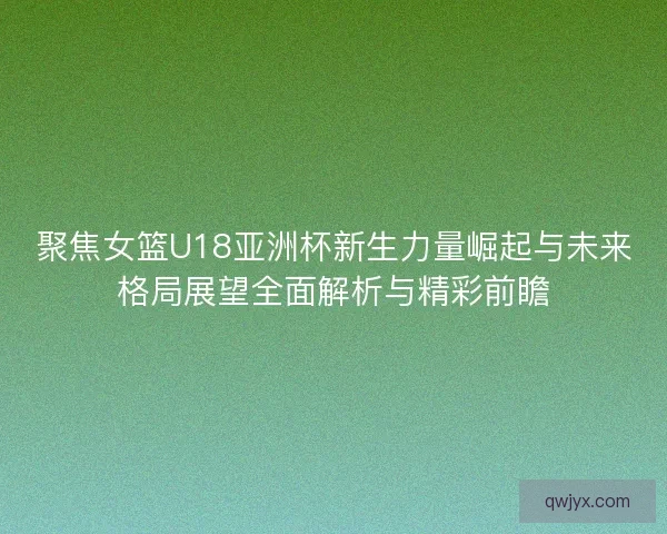 聚焦女篮U18亚洲杯新生力量崛起与未来格局展望全面解析与精彩前瞻