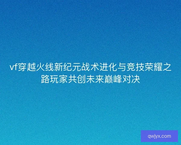 vf穿越火线新纪元战术进化与竞技荣耀之路玩家共创未来巅峰对决