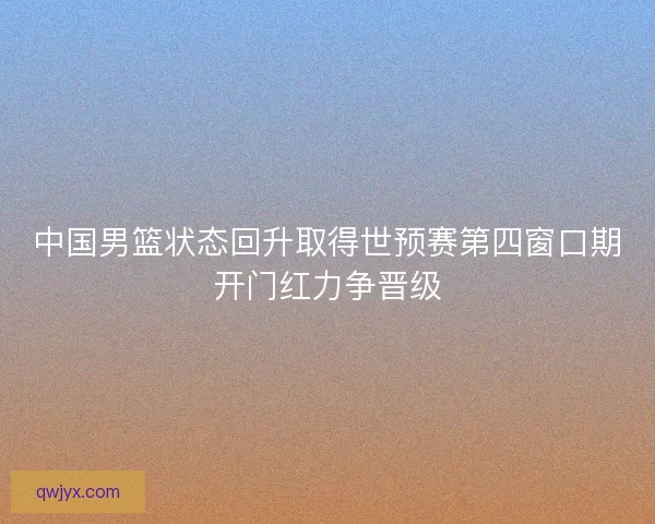 中国男篮状态回升取得世预赛第四窗口期开门红力争晋级 中国男篮状态回升取得世预赛第四窗口期开门红力争晋级
